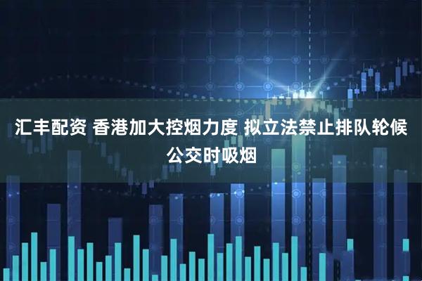汇丰配资 香港加大控烟力度 拟立法禁止排队轮候公交时吸烟
