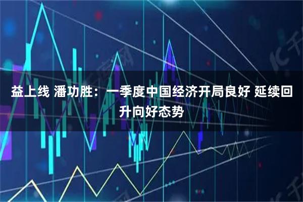 益上线 潘功胜：一季度中国经济开局良好 延续回升向好态势