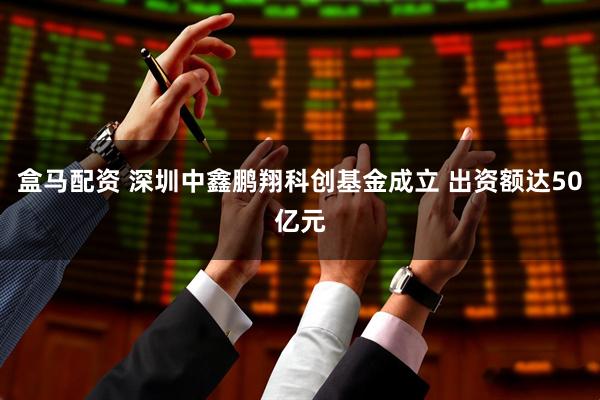 盒马配资 深圳中鑫鹏翔科创基金成立 出资额达50亿元