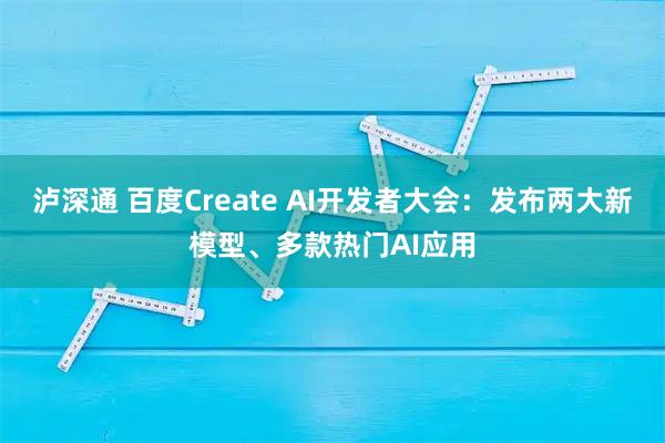 泸深通 百度Create AI开发者大会：发布两大新模型、多款热门AI应用