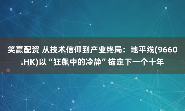 笑赢配资 从技术信仰到产业终局：地平线(9660.HK)以“狂飙中的冷静”锚定下一个十年