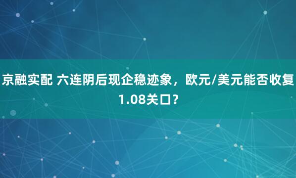 京融实配 六连阴后现企稳迹象，欧元/美元能否收复1.08关口？