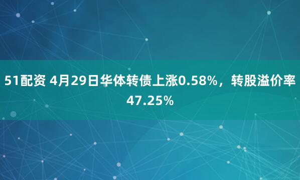51配资 4月29日华体转债上涨0.58%，转股溢价率47.25%