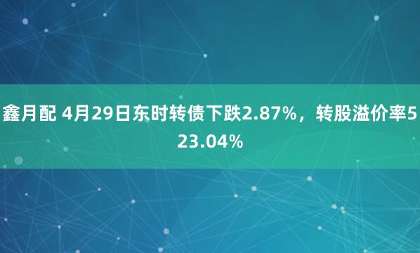 鑫月配 4月29日东时转债下跌2.87%，转股溢价率523.04%