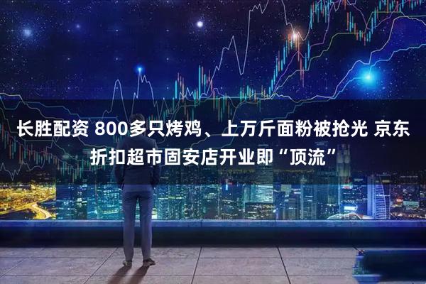 长胜配资 800多只烤鸡、上万斤面粉被抢光 京东折扣超市固安店开业即“顶流”