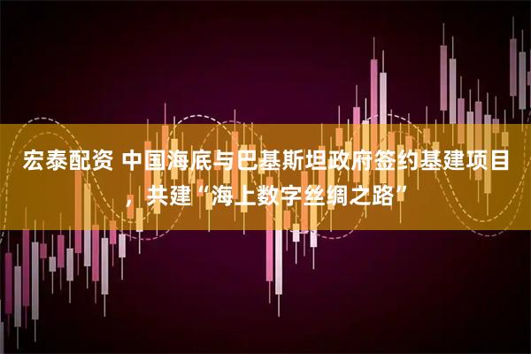 宏泰配资 中国海底与巴基斯坦政府签约基建项目，共建“海上数字丝绸之路”