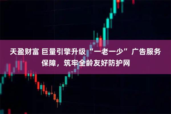 天盈财富 巨量引擎升级 “一老一少” 广告服务保障，筑牢全龄友好防护网