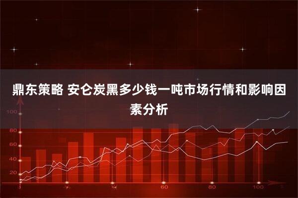 鼎东策略 安仑炭黑多少钱一吨市场行情和影响因素分析