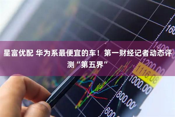 星富优配 华为系最便宜的车！第一财经记者动态评测“第五界”