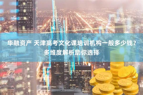 华融资产 天津高考文化课培训机构一般多少钱？多维度解析助你选择