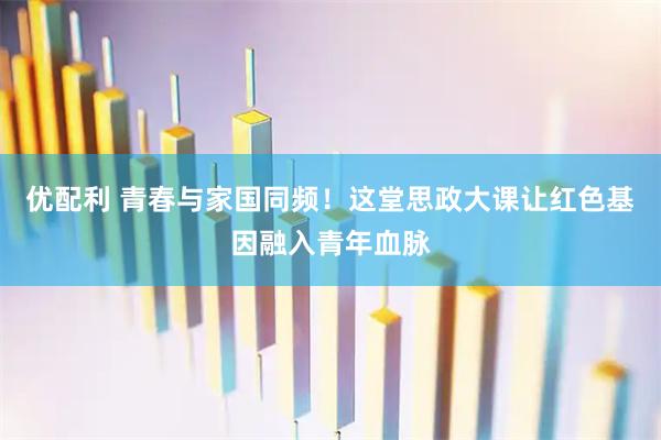 优配利 青春与家国同频！这堂思政大课让红色基因融入青年血脉