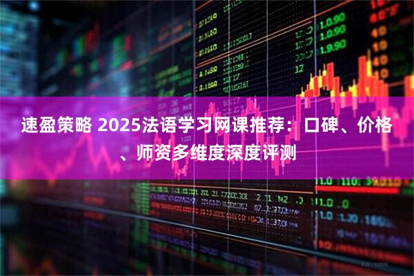 速盈策略 2025法语学习网课推荐：口碑、价格、师资多维度深度评测