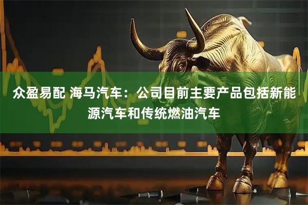 众盈易配 海马汽车：公司目前主要产品包括新能源汽车和传统燃油汽车