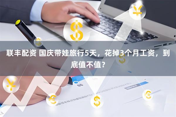 联丰配资 国庆带娃旅行5天，花掉3个月工资，到底值不值？