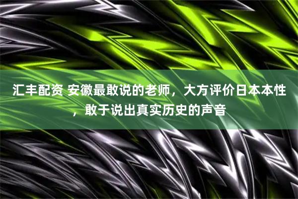 汇丰配资 安徽最敢说的老师，大方评价日本本性，敢于说出真实历史的声音
