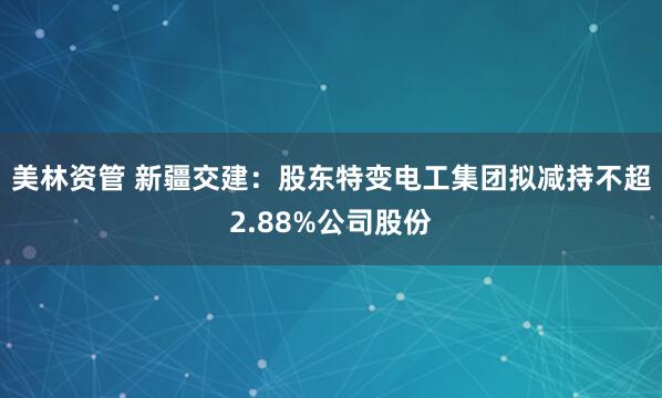 美林资管 新疆交建：股东特变电工集团拟减持不超2.88%公司股份