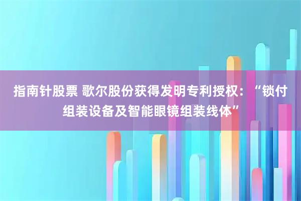 指南针股票 歌尔股份获得发明专利授权：“锁付组装设备及智能眼镜组装线体”