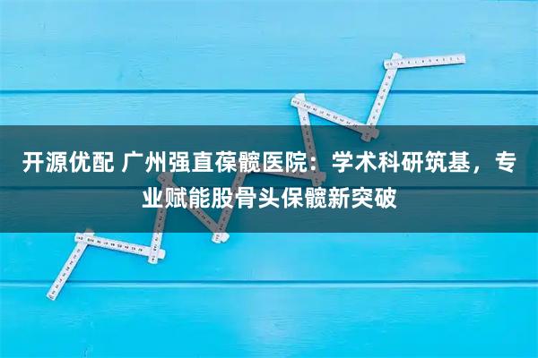 开源优配 广州强直葆髋医院：学术科研筑基，专业赋能股骨头保髋新突破