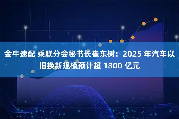 金牛速配 乘联分会秘书长崔东树：2025 年汽车以旧换新规模预计超 1800 亿元