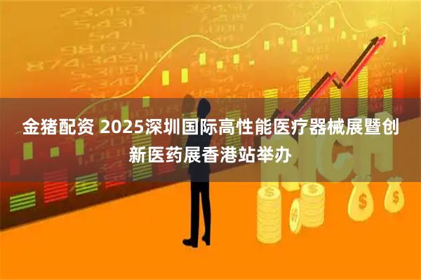 金猪配资 2025深圳国际高性能医疗器械展暨创新医药展香港站举办
