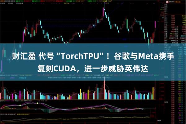 财汇盈 代号“TorchTPU”！谷歌与Meta携手复刻CUDA，进一步威胁英伟达
