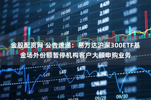 金股配资网 公告速递：易方达沪深300ETF基金场外份额暂停机构客户大额申购业务