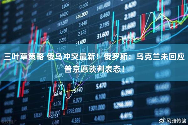 三叶草策略 俄乌冲突最新！俄罗斯：乌克兰未回应普京愿谈判表态！