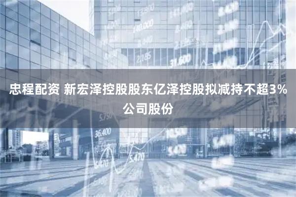 忠程配资 新宏泽控股股东亿泽控股拟减持不超3%公司股份