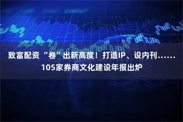 致富配资 “卷”出新高度！打造IP、设内刊……105家券商文化建设年报出炉