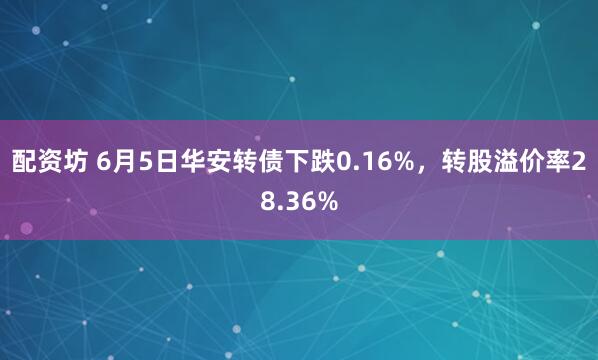 配资坊 6月5日华安转债下跌0.16%，转股溢价率28.36%