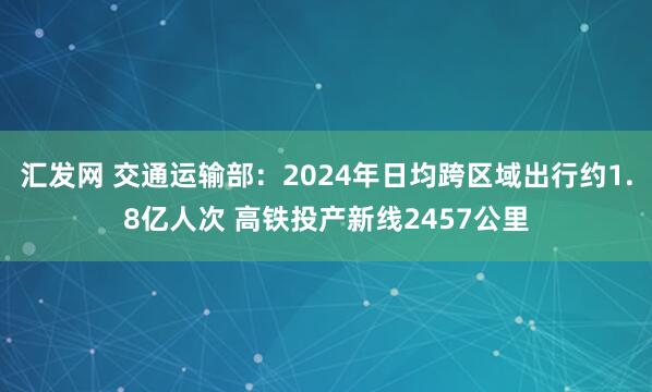 汇发网 交通运输部：2024年日均跨区域出行约1.8亿人次 高铁投产新线2457公里