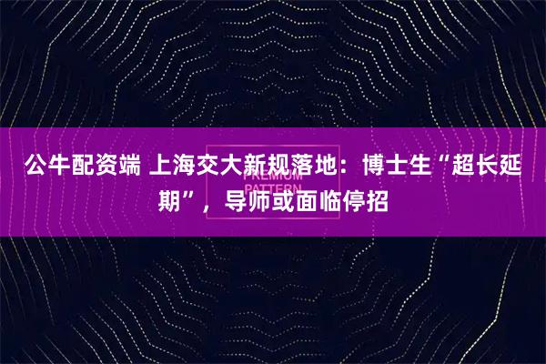 公牛配资端 上海交大新规落地：博士生“超长延期”，导师或面临停招