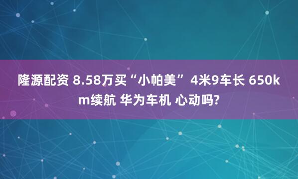 隆源配资 8.58万买“小帕美” 4米9车长 650km续航 华为车机 心动吗?