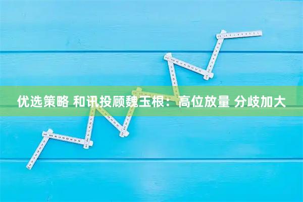 优选策略 和讯投顾魏玉根：高位放量 分歧加大