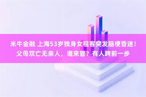 米牛金融 上海53岁独身女租客突发脑梗昏迷！父母双亡无亲人，谁来管？有人跨前一步