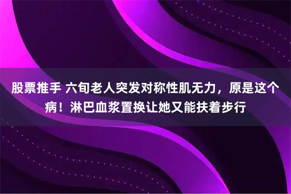 股票推手 六旬老人突发对称性肌无力，原是这个病！淋巴血浆置换让她又能扶着步行