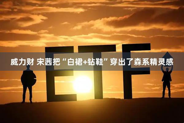 威力财 宋茜把“白裙+钻鞋”穿出了森系精灵感