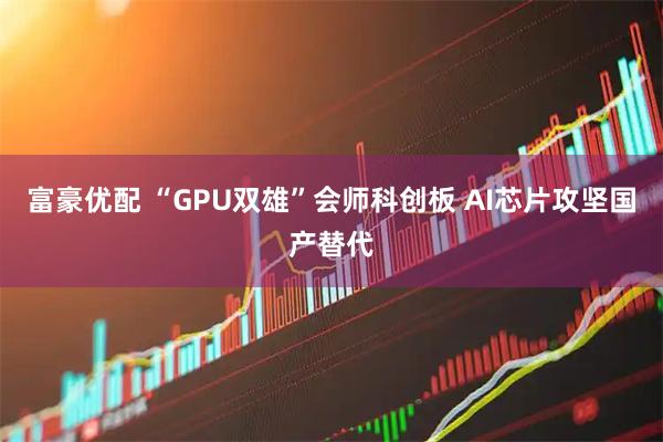 富豪优配 “GPU双雄”会师科创板 AI芯片攻坚国产替代