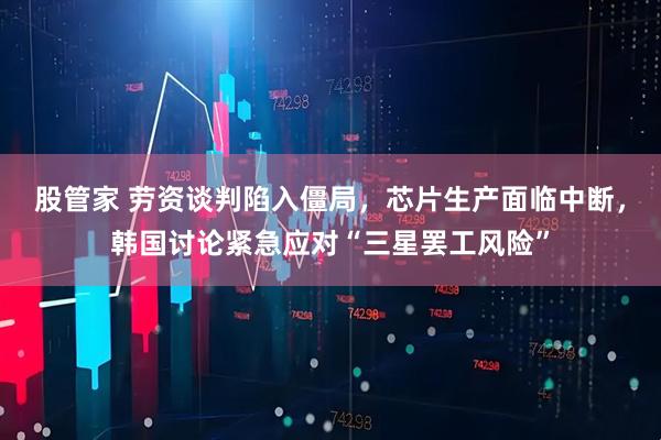 股管家 劳资谈判陷入僵局，芯片生产面临中断，韩国讨论紧急应对“三星罢工风险”