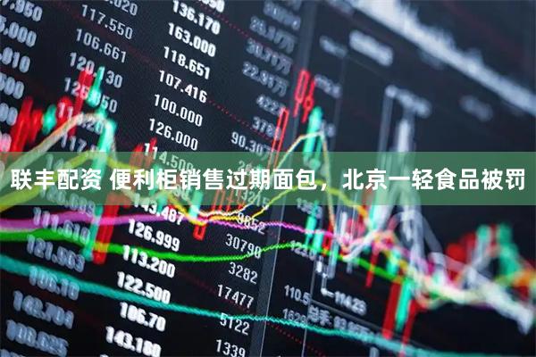 联丰配资 便利柜销售过期面包，北京一轻食品被罚