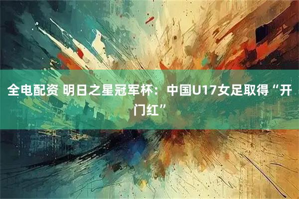 全电配资 明日之星冠军杯：中国U17女足取得“开门红”
