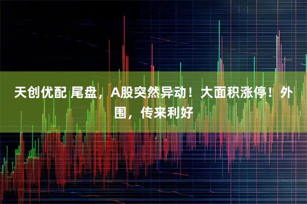 天创优配 尾盘，A股突然异动！大面积涨停！外围，传来利好